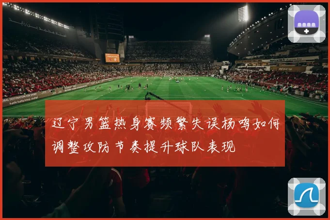 辽宁男篮热身赛频繁失误杨鸣如何调整攻防节奏提升球队表现
